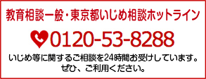 教育相談一般・東京都いじめ相談ホットライン　0120-53-8288　いじめ等に関するご相談を24時間お受けしています。ぜひ、ご利用ください。